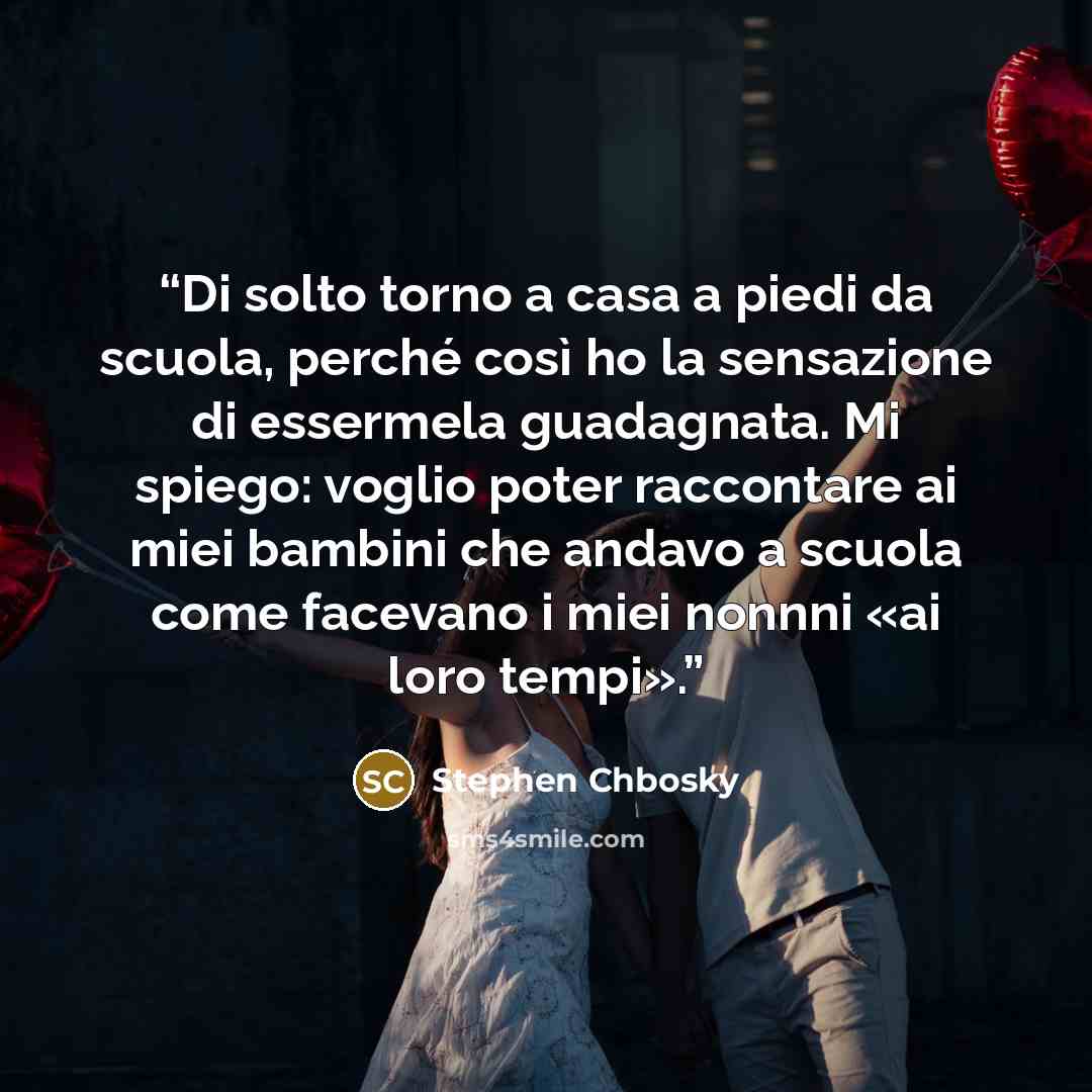 “Di solto torno a casa a piedi da scuola, perché così ho la sensazione di essermela guadagnata. Mi spiego: voglio poter raccontare ai miei bambini che andavo a scuola come facevano i miei nonnni «ai loro tempi».” quote by Stephen Chbosky