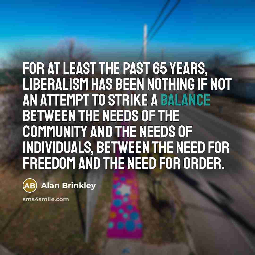 “For at least the past 65 years, liberalism has been nothing if not an attempt to strike a balance between the needs of the community and the needs of individuals, between the need for freedom and the need for order.” quote by Alan Brinkley