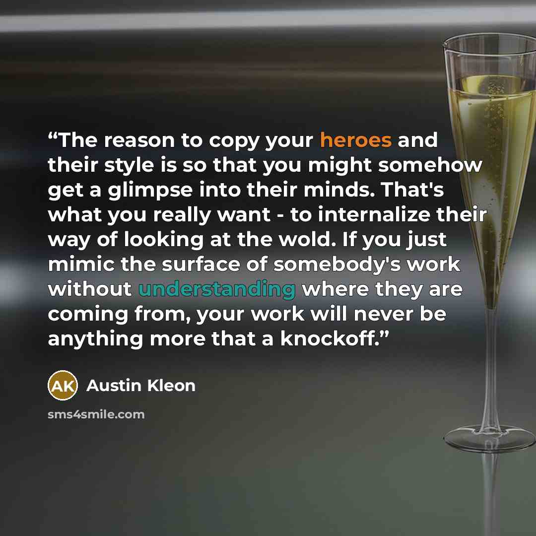 “The reason to copy your heroes and their style is so that you might somehow get a glimpse into their minds. That's what you really want - to internalize their way of looking at the wold. If you just mimic the surface of somebody's work without understanding where they are coming from, your work…” quote by Austin Kleon