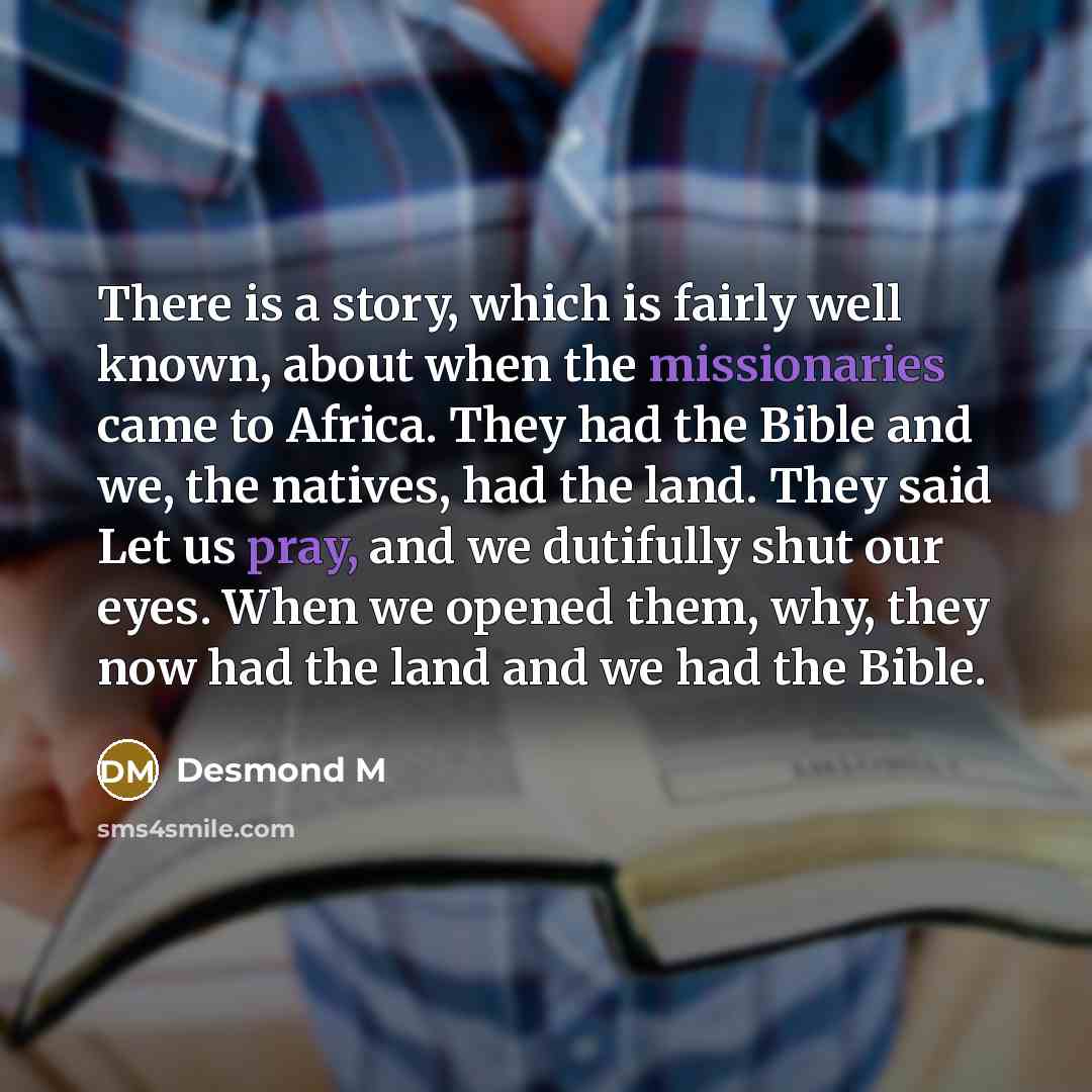 “There is a story, which is fairly well known, about when the missionaries came to Africa. They had the Bible and we, the natives, had the land. They said Let us pray, and we dutifully shut our eyes. When we opened them, why, they now had the land and we had the Bible.” quote by Desmond M