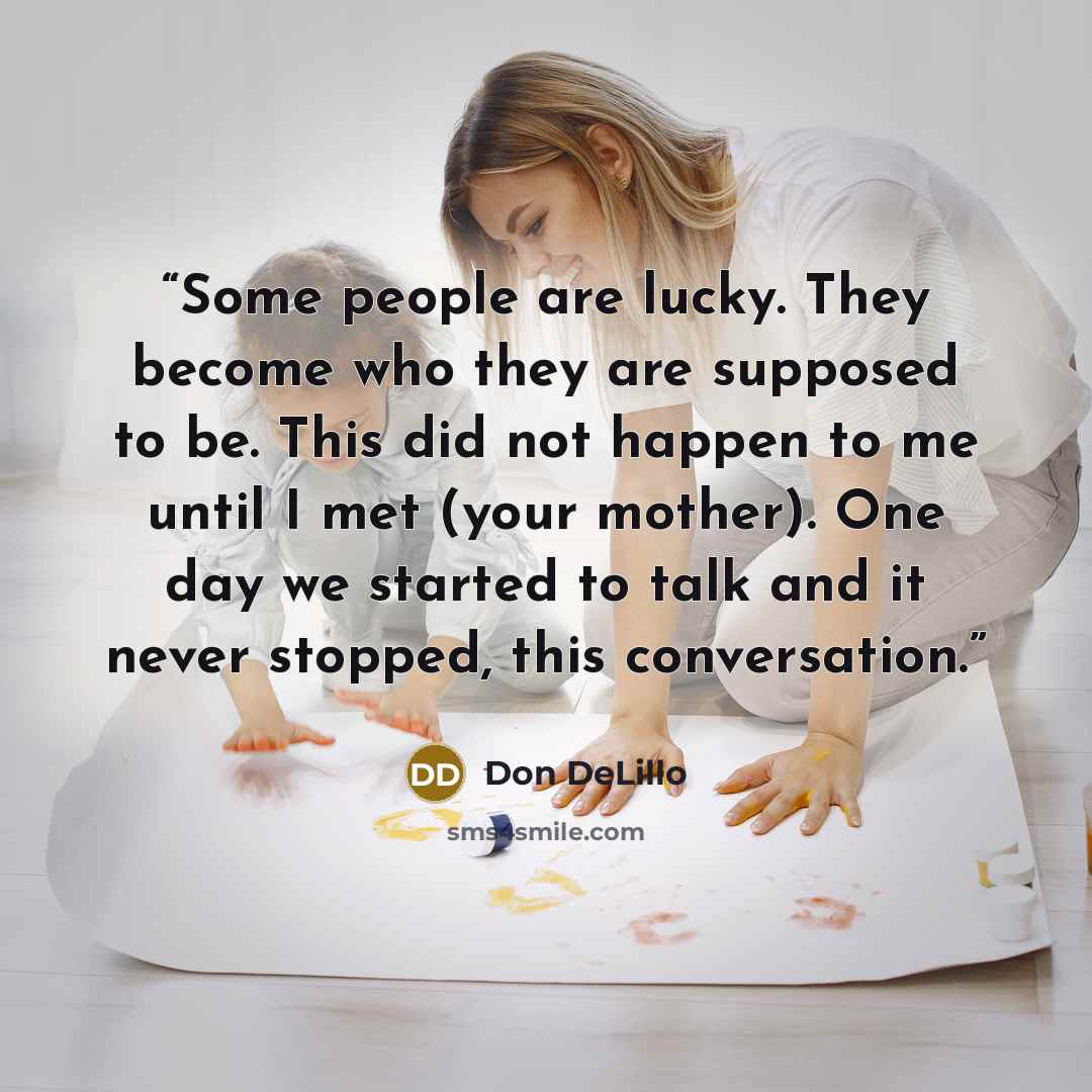 “Some people are lucky. They become who they are supposed to be. This did not happen to me until I met (your mother). One day we started to talk and it never stopped, this conversation.” quote by Don DeLillo