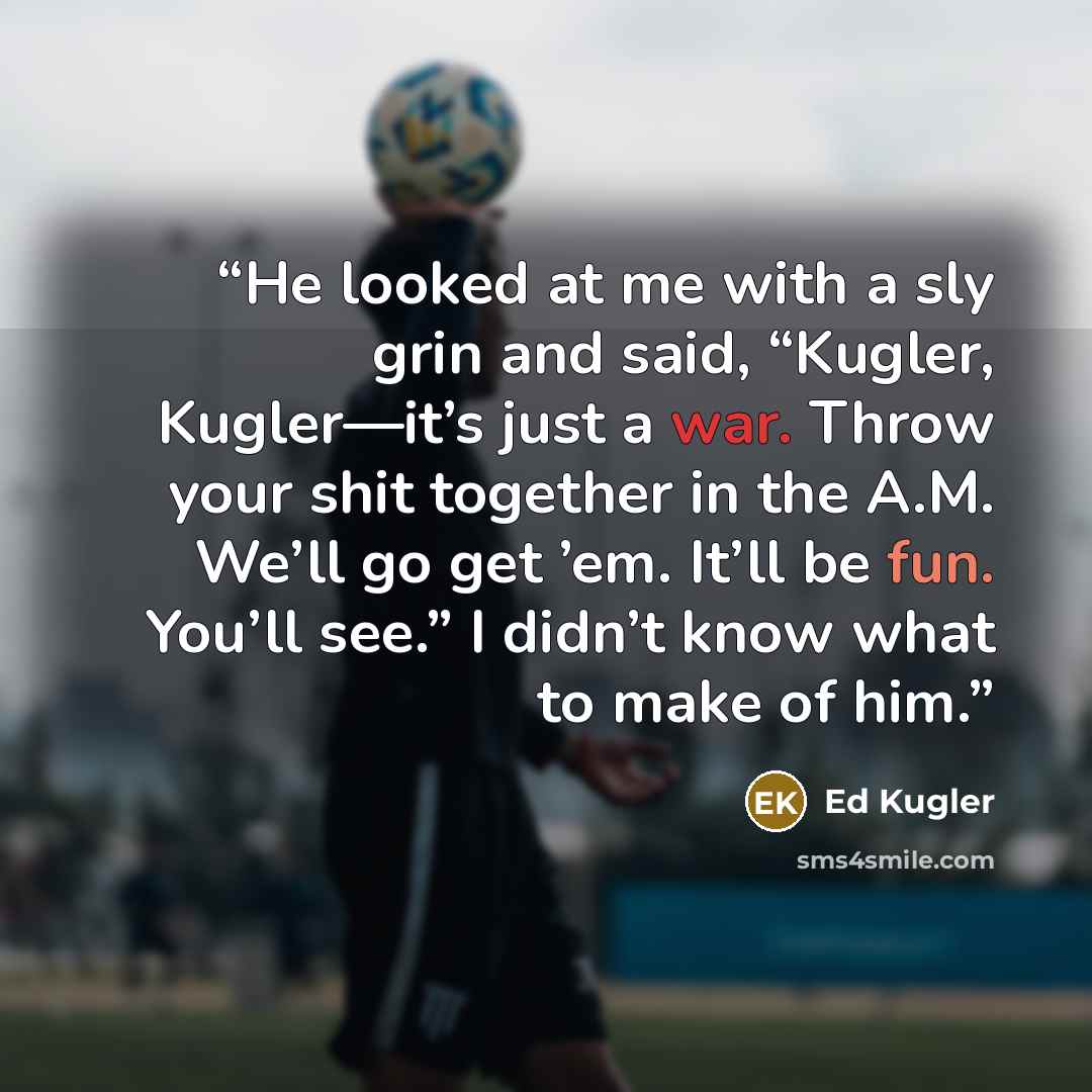 “He looked at me with a sly grin and said, “Kugler, Kugler—it’s just a war. Throw your shit together in the A.M. We’ll go get ’em. It’ll be fun. You’ll see.” I didn’t know what to make of him.” quote by Ed Kugler