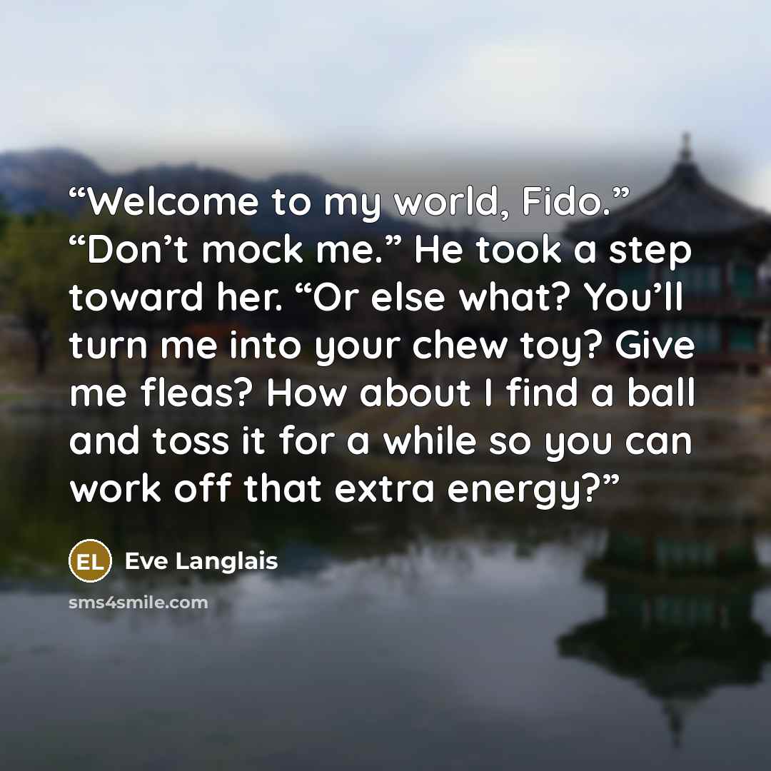 “Welcome to my world, Fido.” “Don’t mock me.” He took a step toward her. “Or else what? You’ll turn me into your chew toy? Give me fleas? How about I find a ball and toss it for a while so you can work off that extra energy?” quote by Eve Langlais