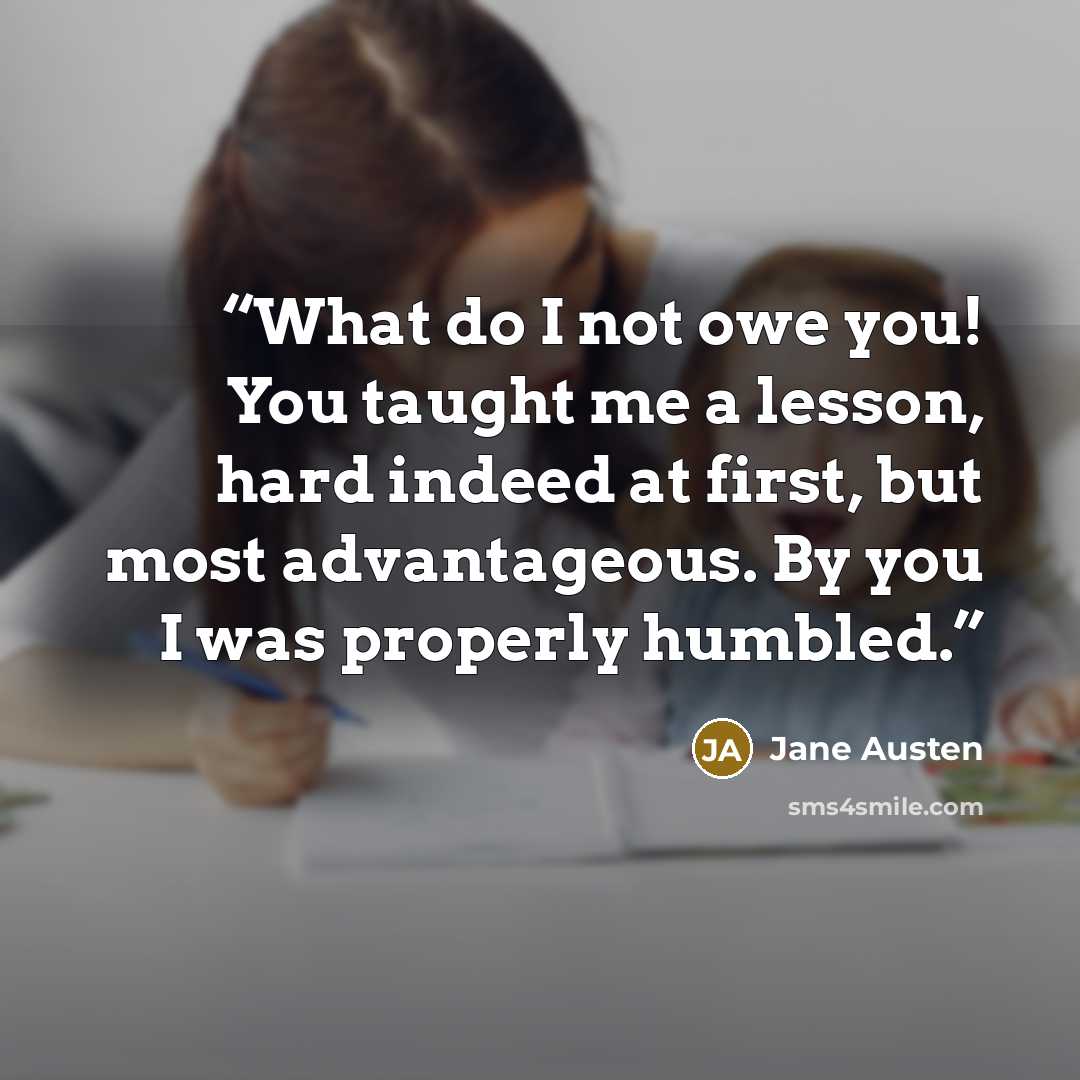 “What do I not owe you! You taught me a lesson, hard indeed at first, but most advantageous. By you I was properly humbled.” quote by Jane Austen