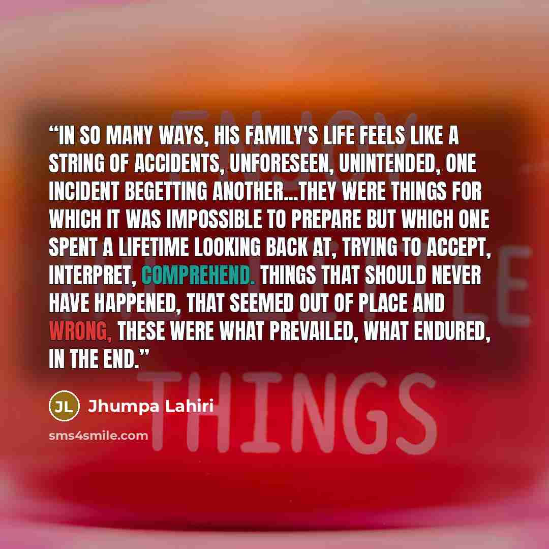 “In so many ways, his family's life feels like a string of accidents, unforeseen, unintended, one incident begetting another...They were things for which it was impossible to prepare but which one spent a lifetime looking back at, trying to accept, interpret, comprehend. Things that should never…” quote by Jhumpa Lahiri