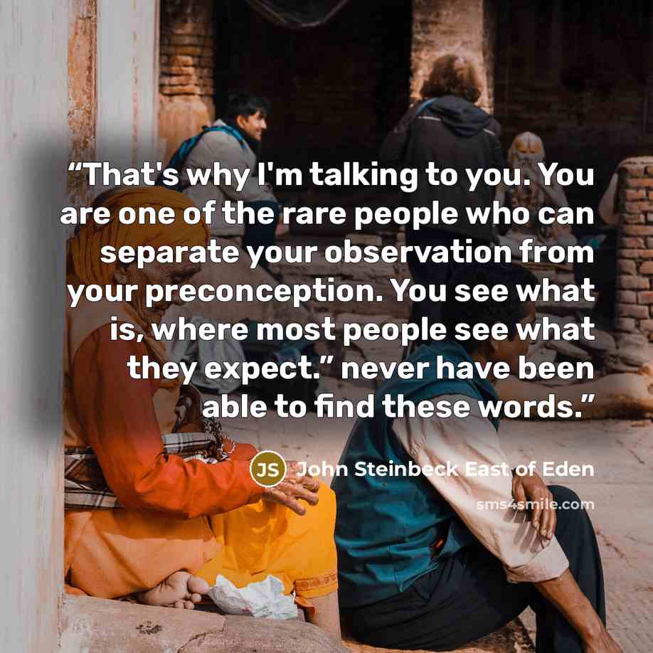 “That's why I'm talking to you. You are one of the rare people who can separate your observation from your preconception. You see what is, where most people see what they expect.” never have been able to find these words.” quote by John Steinbeck East of Eden