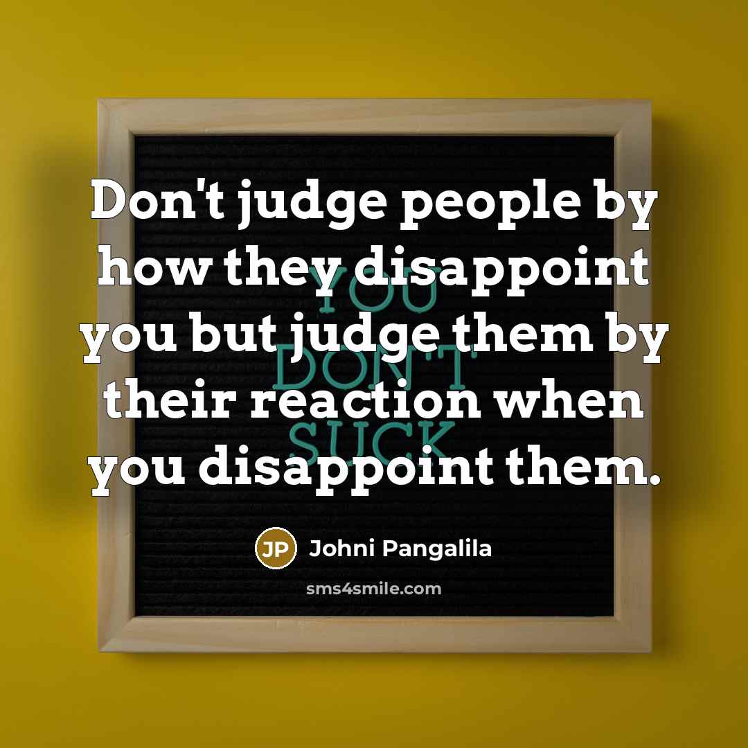 “Don't judge people by how they disappoint you but judge them by their reaction when you disappoint them.” quote by Johni Pangalila