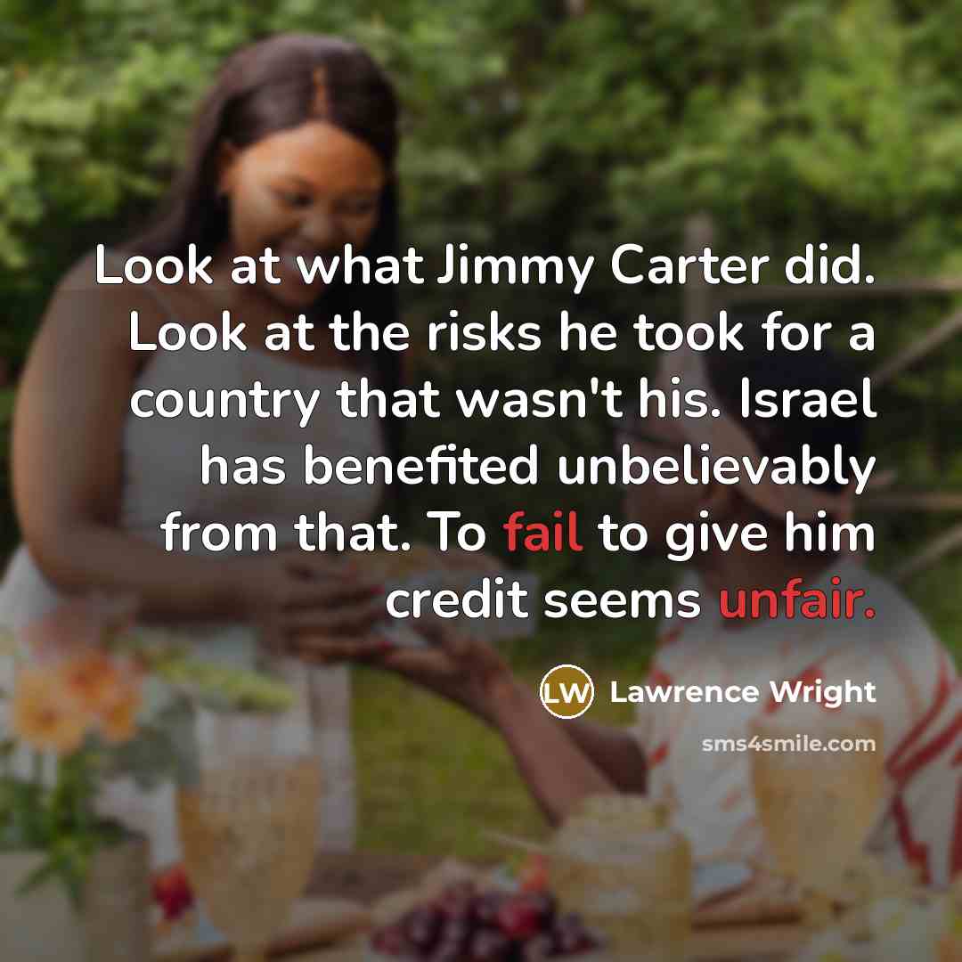 “Look at what Jimmy Carter did. Look at the risks he took for a country that wasn't his. Israel has benefited unbelievably from that. To fail to give him credit seems unfair.” quote by Lawrence Wright