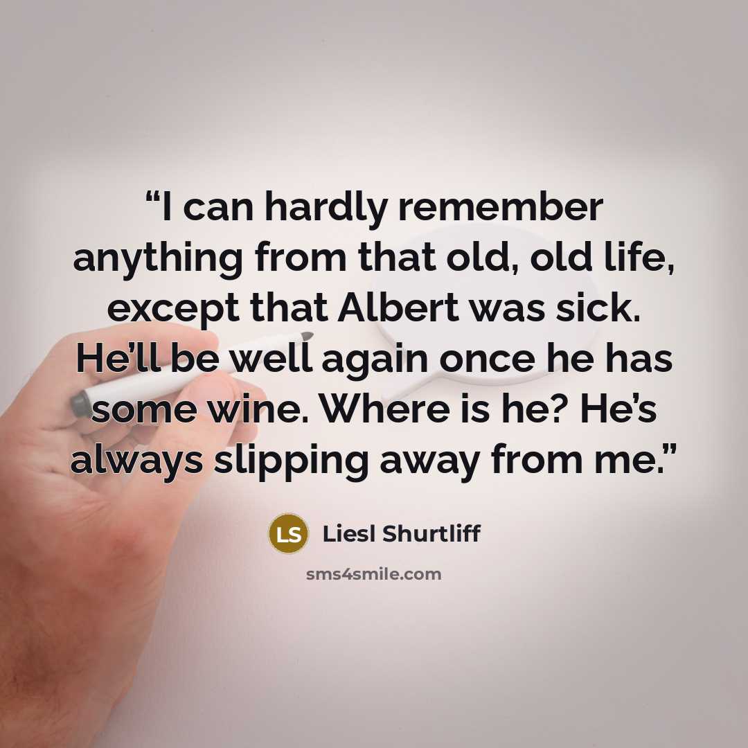 “I can hardly remember anything from that old, old life, except that Albert was sick. He’ll be well again once he has some wine. Where is he? He’s always slipping away from me.” quote by Liesl Shurtliff