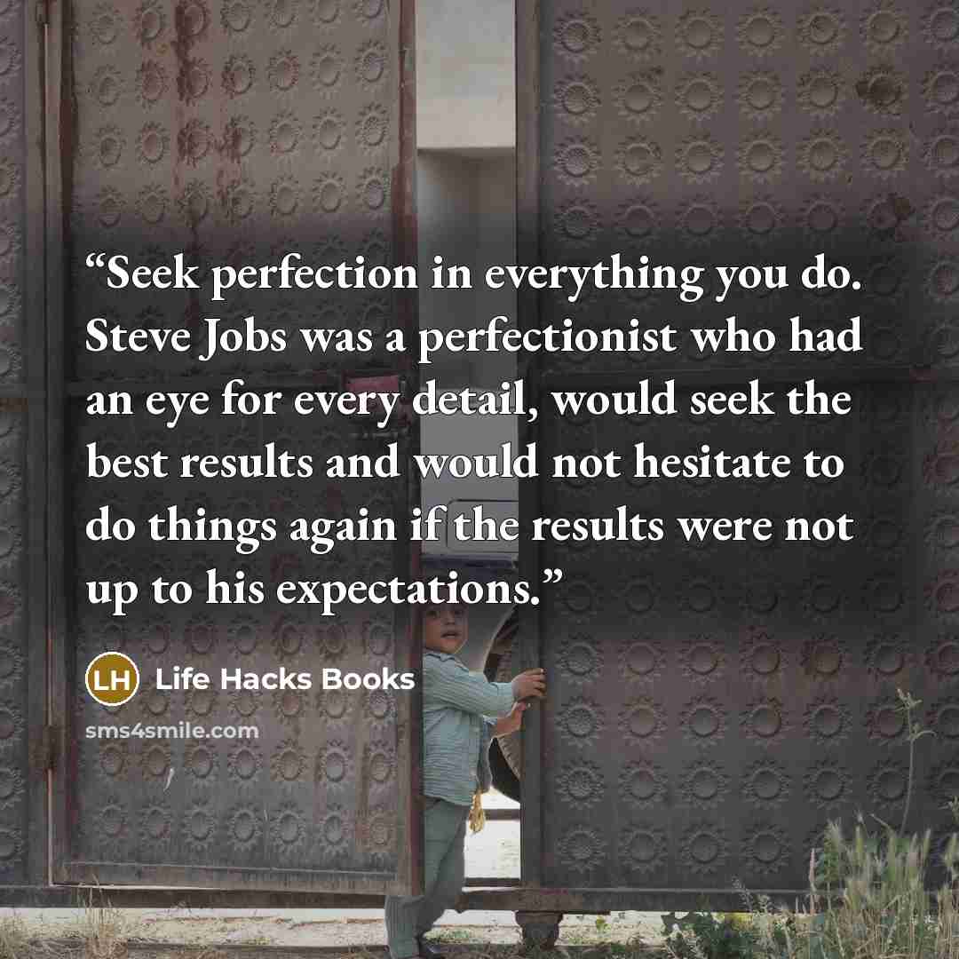 “Seek perfection in everything you do. Steve Jobs was a perfectionist who had an eye for every detail, would seek the best results and would not hesitate to do things again if the results were not up to his expectations.” quote by Life Hacks Books