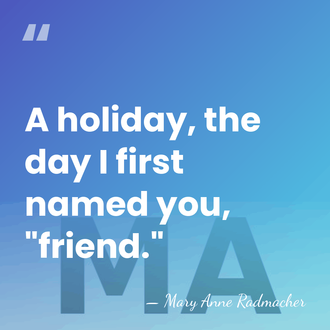 A holiday, the day I first named you, "friend." - Mary Anne Radmacher