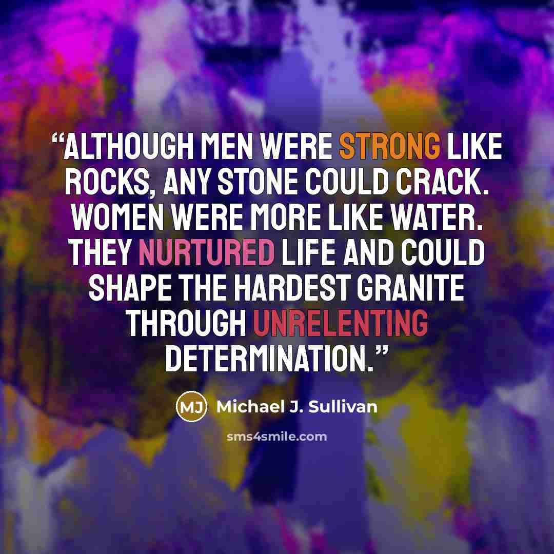 “Although men were strong like rocks, any stone could crack. Women were more like water. They nurtured life and could shape the hardest granite through unrelenting determination.” quote by Michael J. Sullivan