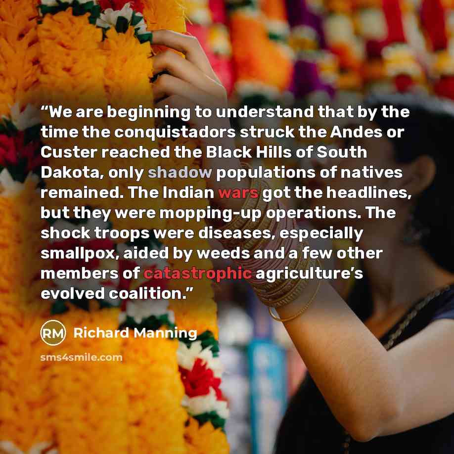 “We are beginning to understand that by the time the conquistadors struck the Andes or Custer reached the Black Hills of South Dakota, only shadow populations of natives remained. The Indian wars got the headlines, but they were mopping-up operations. The shock troops were diseases, especially…” quote by Richard Manning