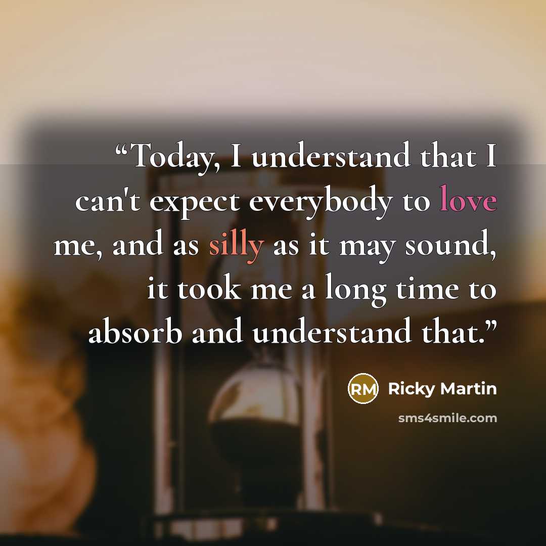 “Today, I understand that I can't expect everybody to love me, and as silly as it may sound, it took me a long time to absorb and understand that.” quote by Ricky Martin