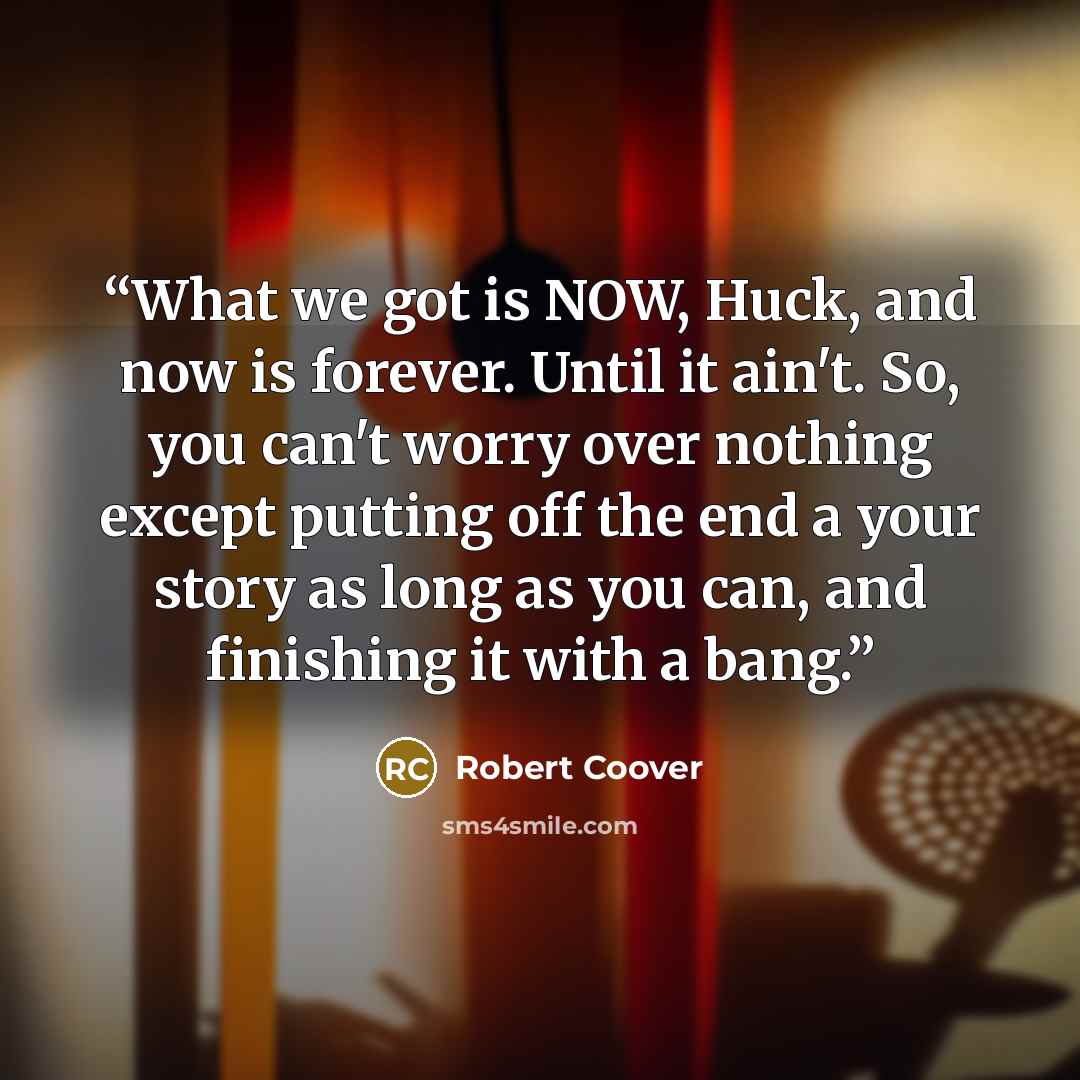 “What we got is NOW, Huck, and now is forever. Until it ain't. So, you can't worry over nothing except putting off the end a your story as long as you can, and finishing it with a bang.” quote by Robert Coover
