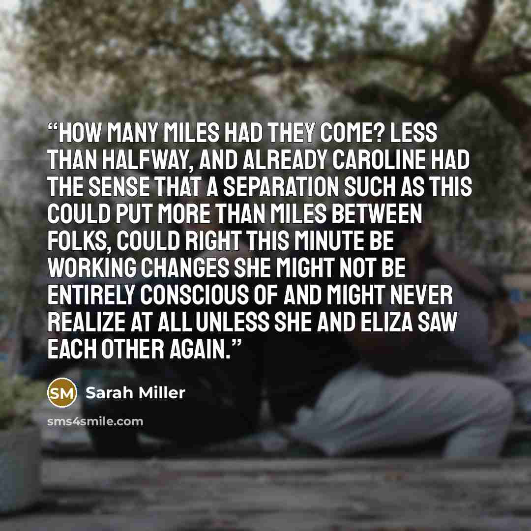 “How many miles had they come? Less than halfway, and already Caroline had the sense that a separation such as this could put more than miles between folks, could right this minute be working changes she might not be entirely conscious of and might never realize at all unless she and Eliza saw each…” quote by Sarah Miller
