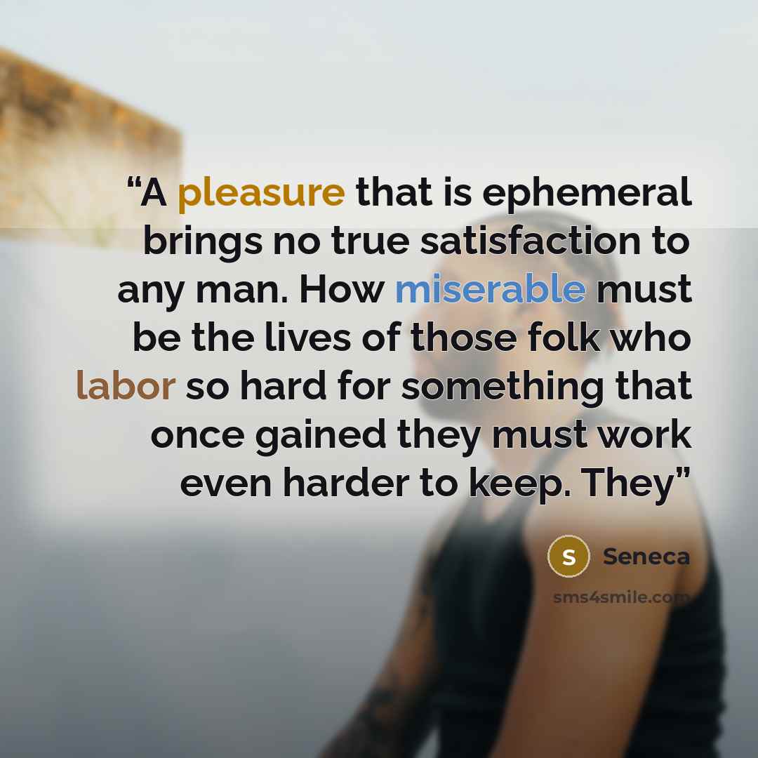 “A pleasure that is ephemeral brings no true satisfaction to any man. How miserable must be the lives of those folk who labor so hard for something that once gained they must work even harder to keep. They” quote by Seneca