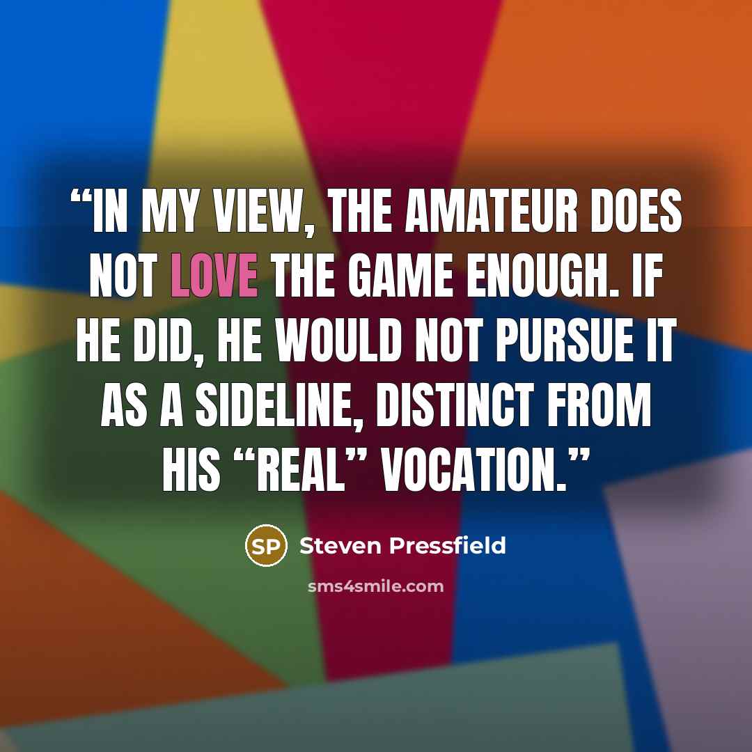 “In my view, the amateur does not love the game enough. If he did, he would not pursue it as a sideline, distinct from his “real” vocation.” quote by Steven Pressfield