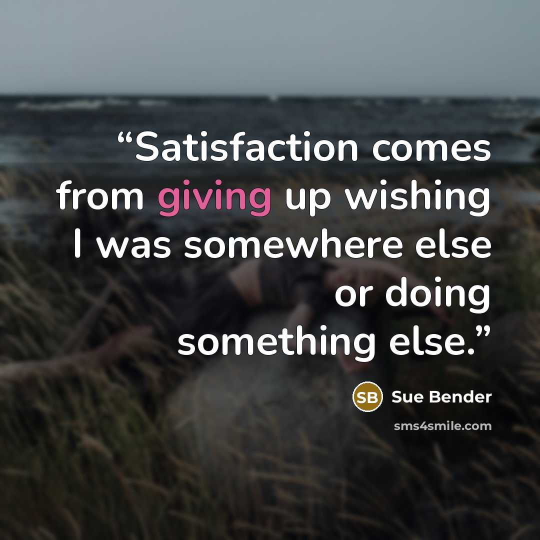 “Satisfaction comes from giving up wishing I was somewhere else or doing something else.” quote by Sue Bender