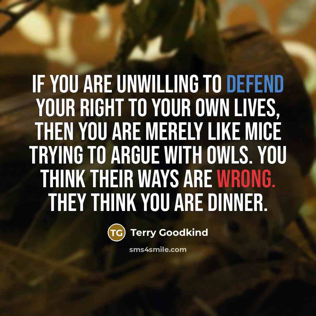 “If you are unwilling to defend your right to your own lives, then you are merely like mice trying to argue with owls. You think their ways are wrong. They think you are dinner.” quote by Terry Goodkind