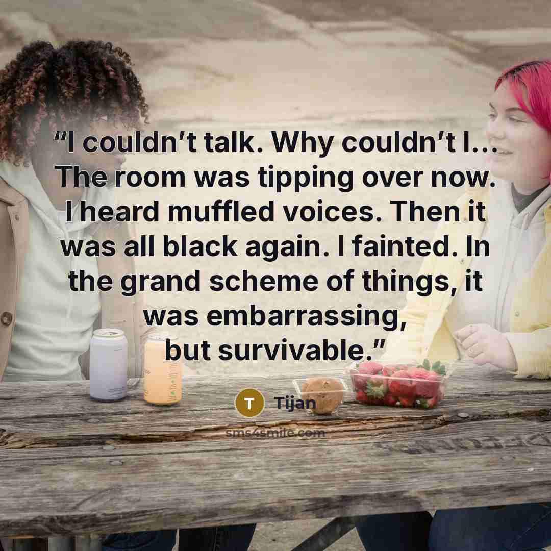 “I couldn’t talk. Why couldn’t I… The room was tipping over now. I heard muffled voices. Then it was all black again. I fainted. In the grand scheme of things, it was embarrassing, but survivable.” quote by Tijan