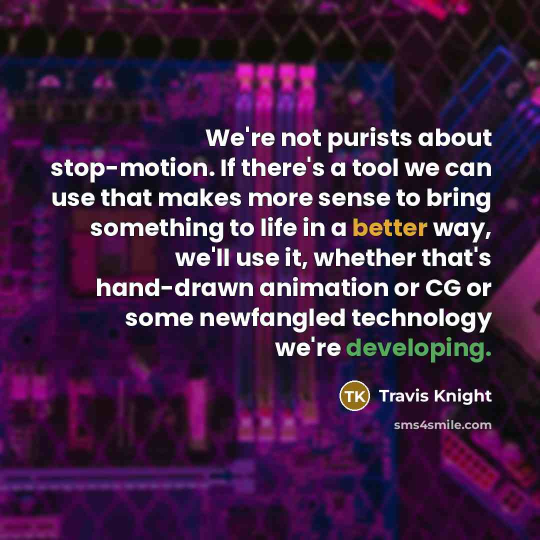 “We're not purists about stop-motion. If there's a tool we can use that makes more sense to bring something to life in a better way, we'll use it, whether that's hand-drawn animation or CG or some newfangled technology we're developing.” quote by Travis Knight