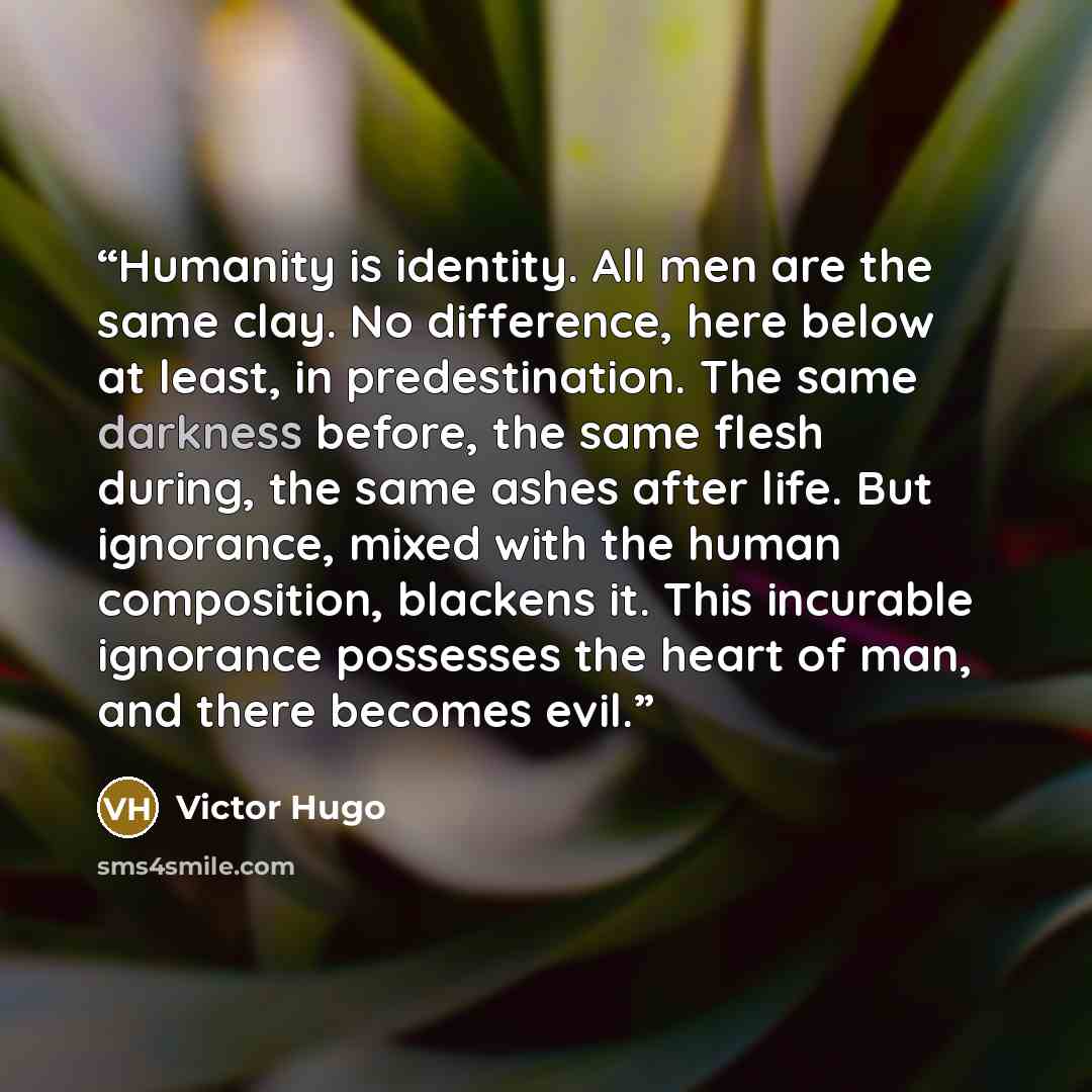 “Humanity is identity. All men are the same clay. No difference, here below at least, in predestination. The same darkness before, the same flesh during, the same ashes after life. But ignorance, mixed with the human composition, blackens it. This incurable ignorance possesses the heart of man, and…” quote by Victor Hugo