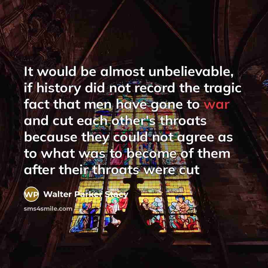 “It would be almost unbelievable, if history did not record the tragic fact that men have gone to war and cut each other's throats because they could not agree as to what was to become of them after their throats were cut” quote by Walter Parker Stacy