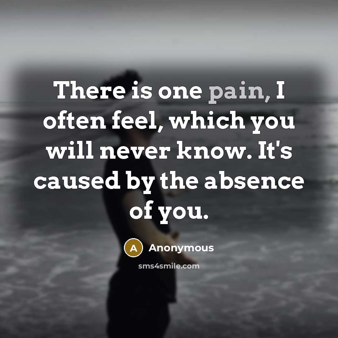 “There is one pain, I often feel, which you will never know. It's caused by the absence of you.” quote by Anonymous
