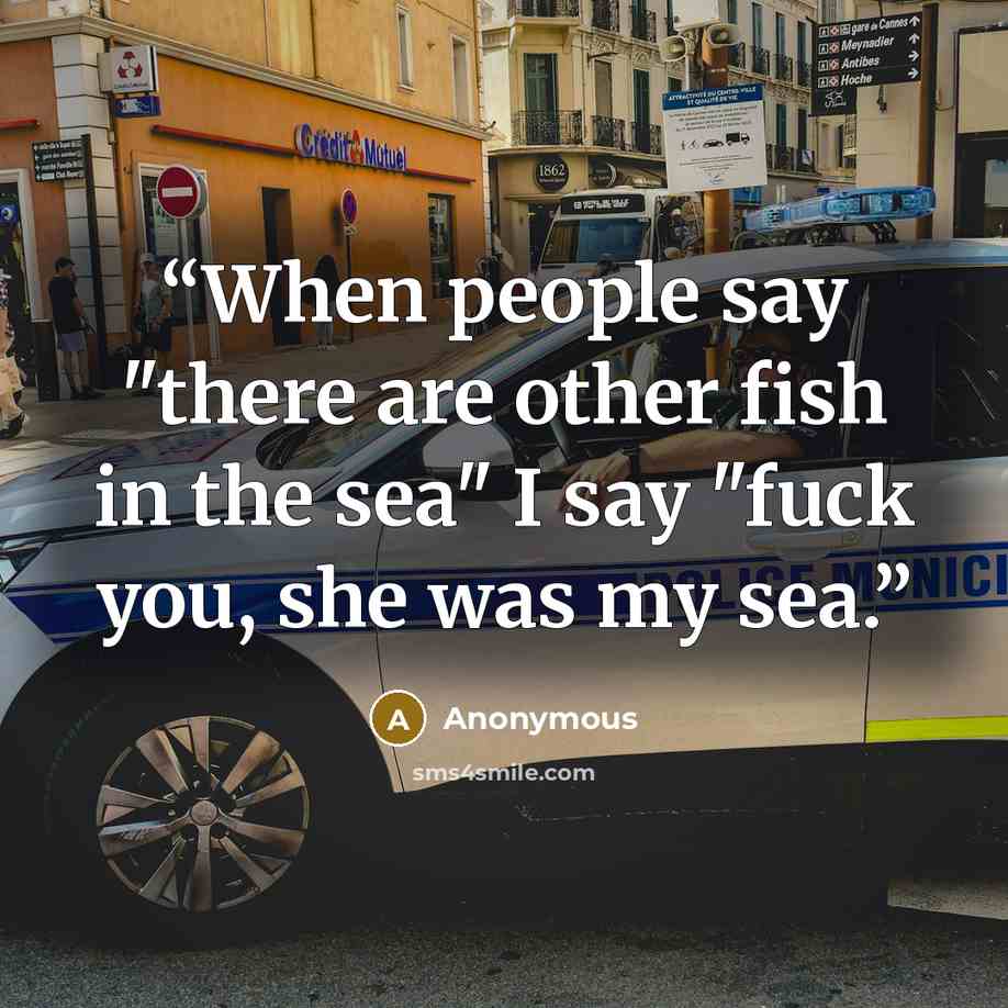 “When people say "there are other fish in the sea" I say "fuck you, she was my sea.” quote by Anonymous