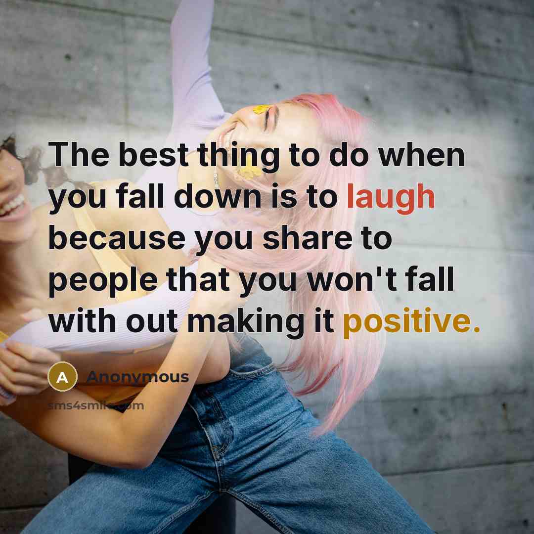 “The best thing to do when you fall down is to laugh because you share to people that you won't fall with out making it positive.” quote by Anonymous
