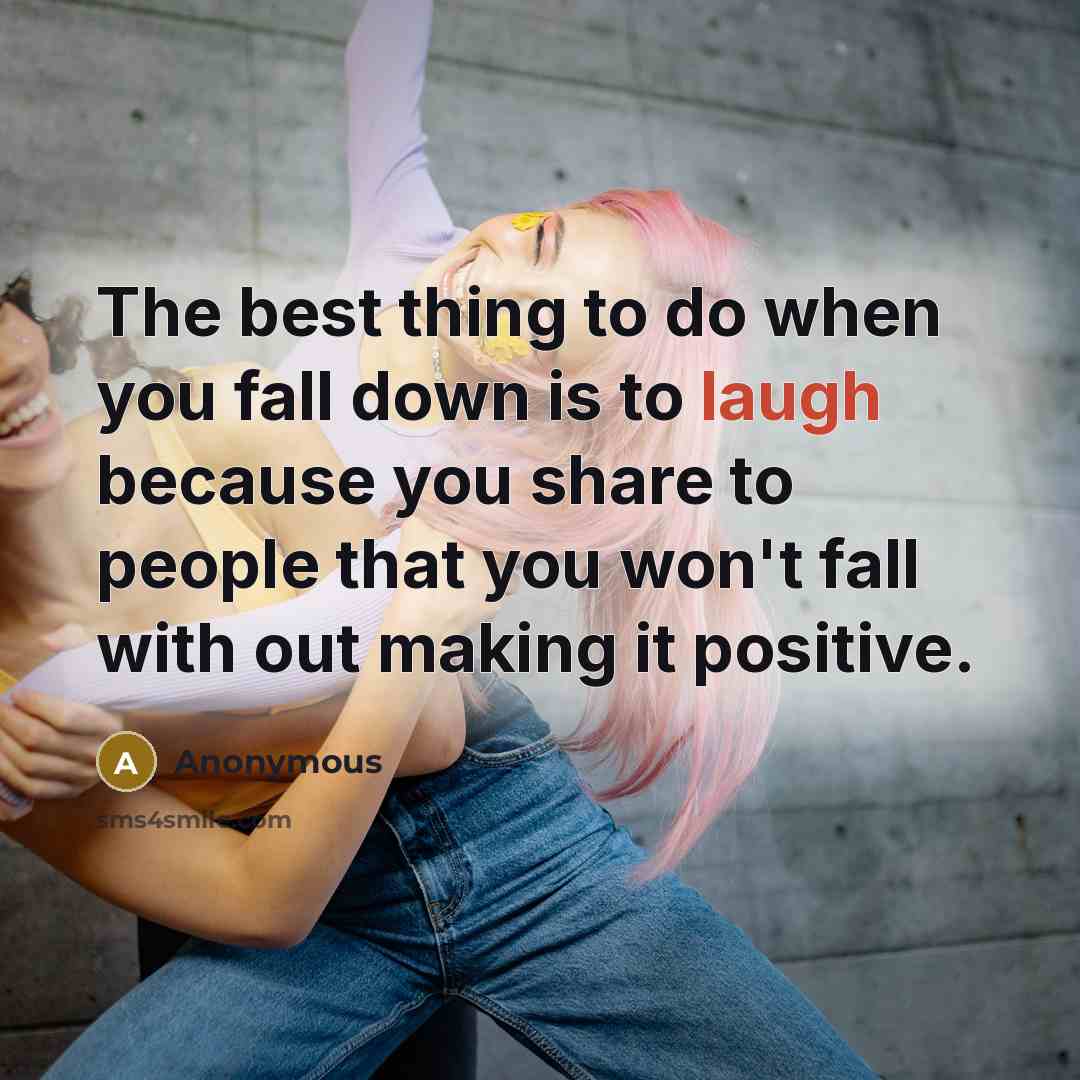 “The best thing to do when you fall down is to laugh because you share to people that you won't fall with out making it positive.” quote by Anonymous