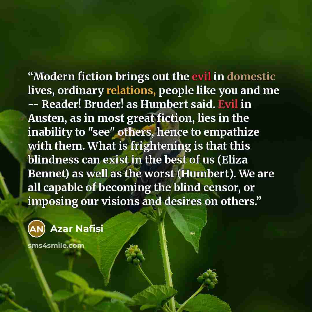 “Modern fiction brings out the evil in domestic lives, ordinary relations, people like you and me -- Reader! Bruder! as Humbert said. Evil in Austen, as in most great fiction, lies in the inability to "see" others, hence to empathize with them. What is frightening is that this blindness can exist…” quote by Azar Nafisi
