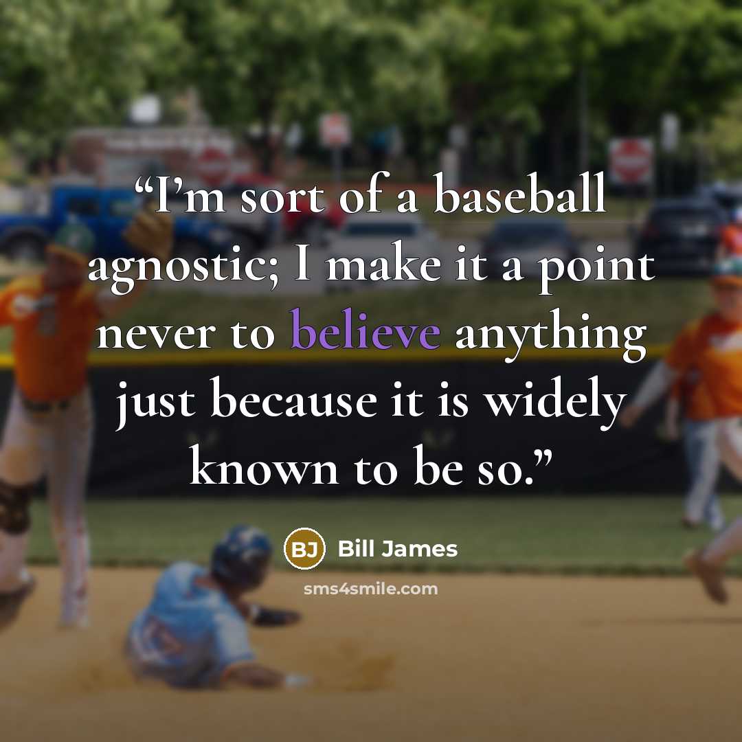 “I’m sort of a baseball agnostic; I make it a point never to believe anything just because it is widely known to be so.” quote by Bill James