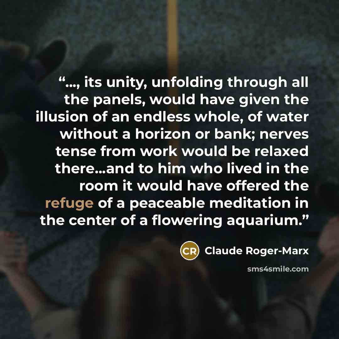 “..., its unity, unfolding through all the panels, would have given the illusion of an endless whole, of water without a horizon or bank; nerves tense from work would be relaxed there...and to him who lived in the room it would have offered the refuge of a peaceable meditation in the center of a…” quote by Claude Roger-Marx