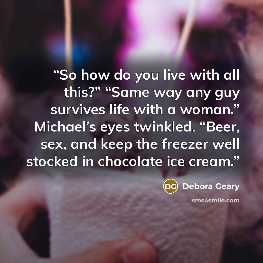 “So how do you live with all this?” “Same way any guy survives life with a woman.” Michael’s eyes twinkled. “Beer, sex, and keep the freezer well stocked in chocolate ice cream.” quote by Debora Geary