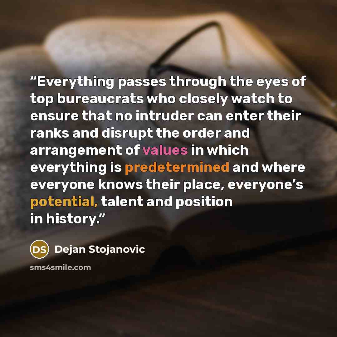 “Everything passes through the eyes of top bureaucrats who closely watch to ensure that no intruder can enter their ranks and disrupt the order and arrangement of values in which everything is predetermined and where everyone knows their place, everyone’s potential, talent and position in history.” quote by Dejan Stojanovic
