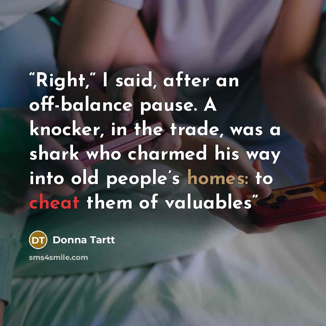 “Right,” I said, after an off-balance pause. A knocker, in the trade, was a shark who charmed his way into old people’s homes: to cheat them of valuables” quote by Donna Tartt