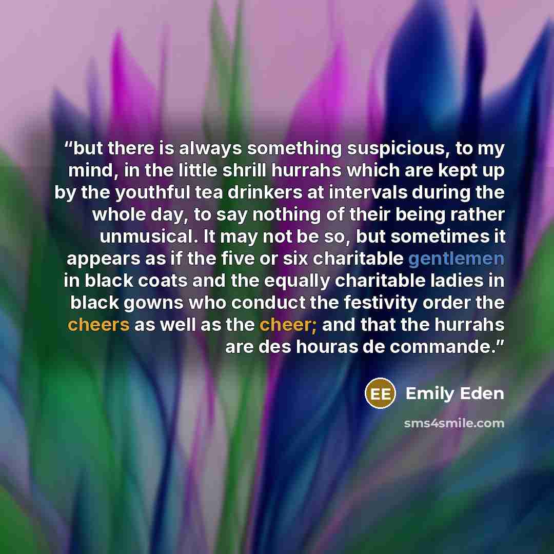 “but there is always something suspicious, to my mind, in the little shrill hurrahs which are kept up by the youthful tea drinkers at intervals during the whole day, to say nothing of their being rather unmusical. It may not be so, but sometimes it appears as if the five or six charitable gentlemen…” quote by Emily Eden