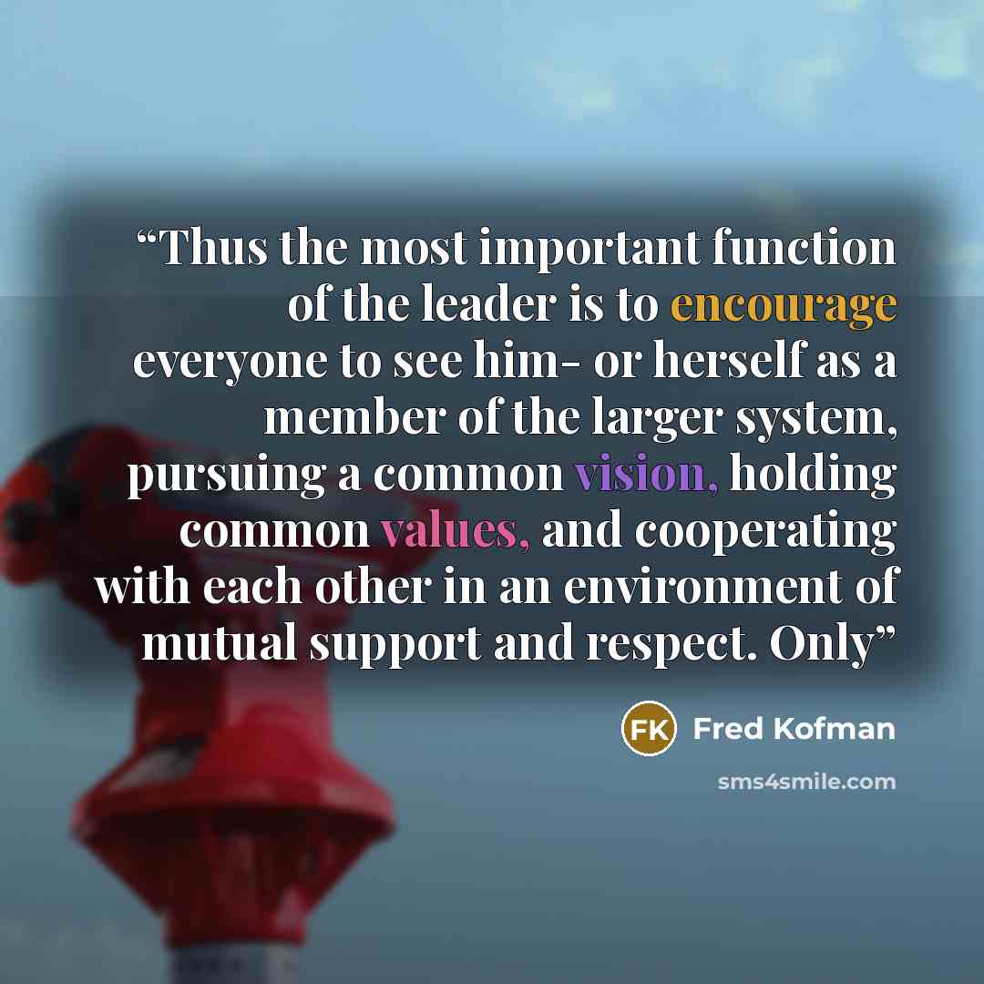 “Thus the most important function of the leader is to encourage everyone to see him- or herself as a member of the larger system, pursuing a common vision, holding common values, and cooperating with each other in an environment of mutual support and respect. Only” quote by Fred Kofman
