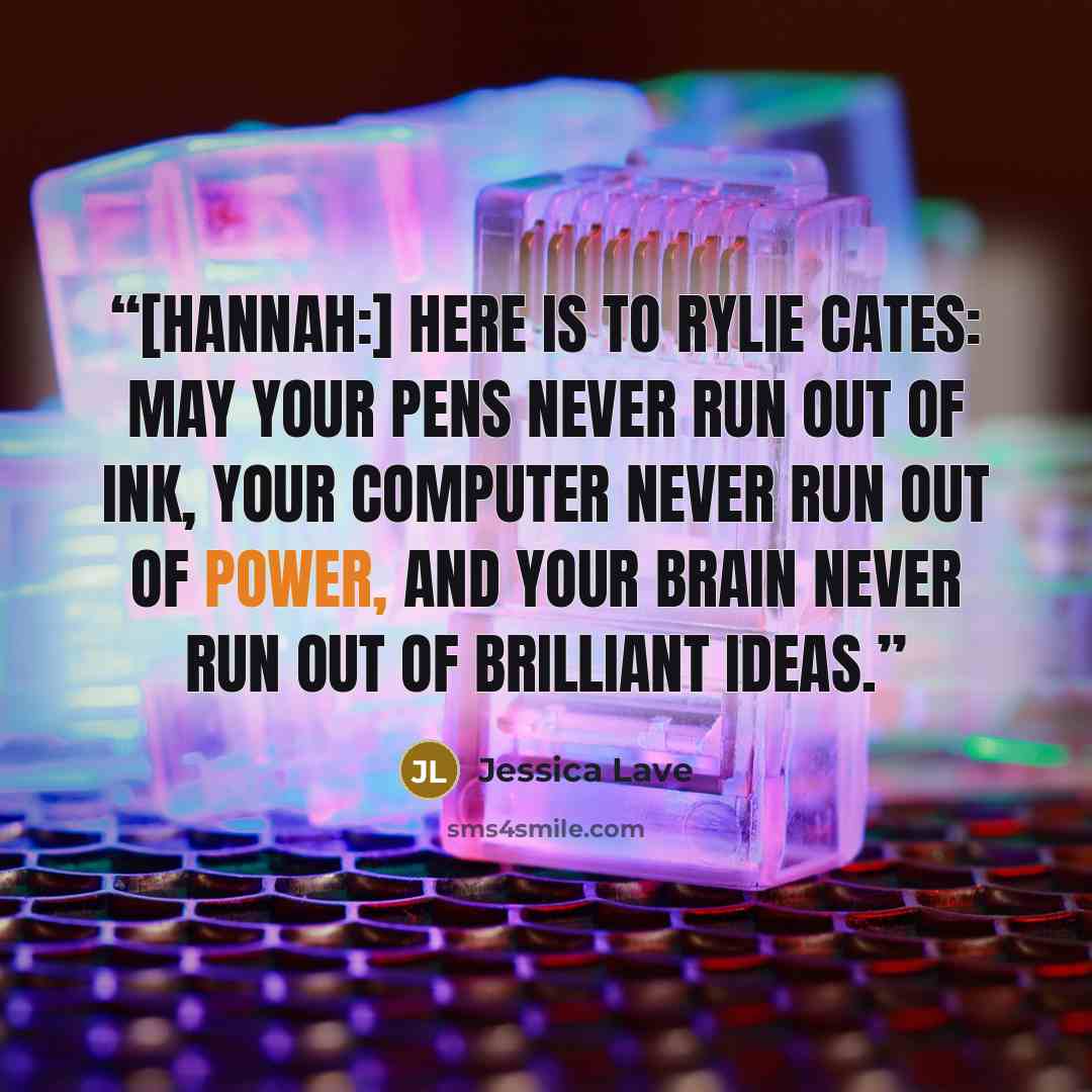 “[Hannah:] Here is to Rylie Cates: May your pens never run out of ink, your computer never run out of power, and your brain never run out of brilliant ideas.” quote by Jessica Lave