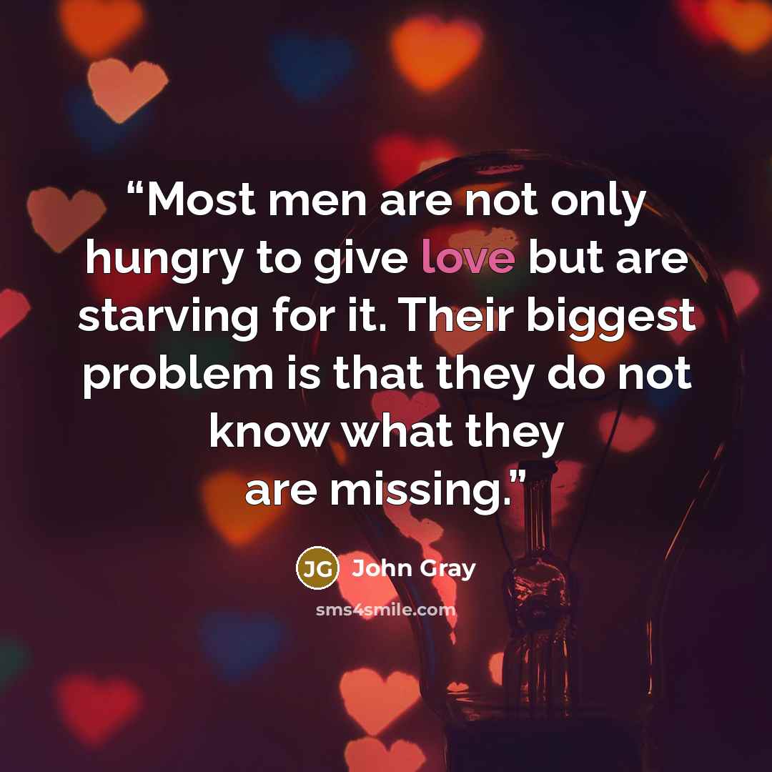 “Most men are not only hungry to give love but are starving for it. Their biggest problem is that they do not know what they are missing.” quote by John Gray