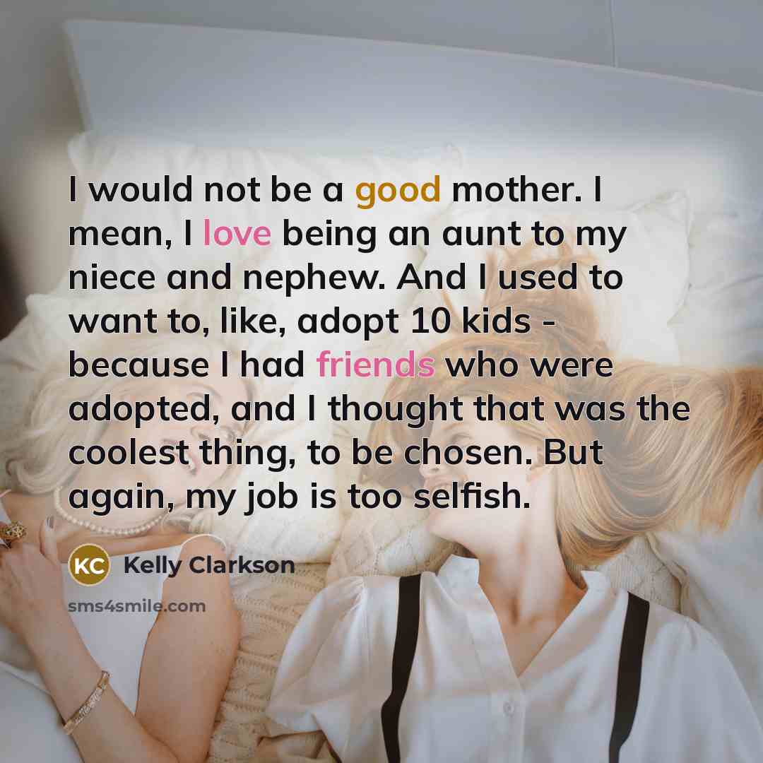 “I would not be a good mother. I mean, I love being an aunt to my niece and nephew. And I used to want to, like, adopt 10 kids - because I had friends who were adopted, and I thought that was the coolest thing, to be chosen. But again, my job is too selfish.” quote by Kelly Clarkson