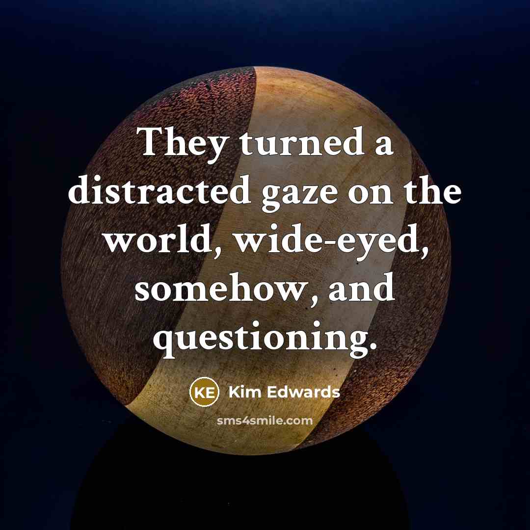 “They turned a distracted gaze on the world, wide-eyed, somehow,…” quote by Kim Edwards