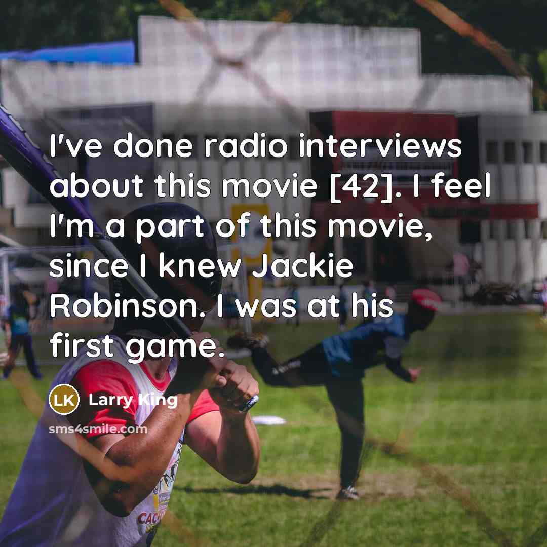 “I've done radio interviews about this movie [42]. I feel I'm a part of this movie, since I knew Jackie Robinson. I was at his first game.” quote by Larry King