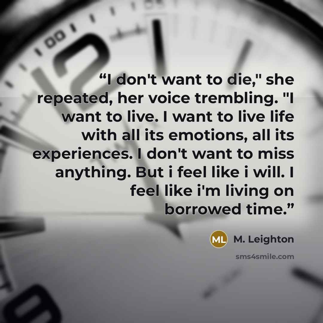 “I don't want to die," she repeated, her voice trembling. "I want to live. I want to live life with all its emotions, all its experiences. I don't want to miss anything. But i feel like i will. I feel like i'm living on borrowed time.” quote by M. Leighton