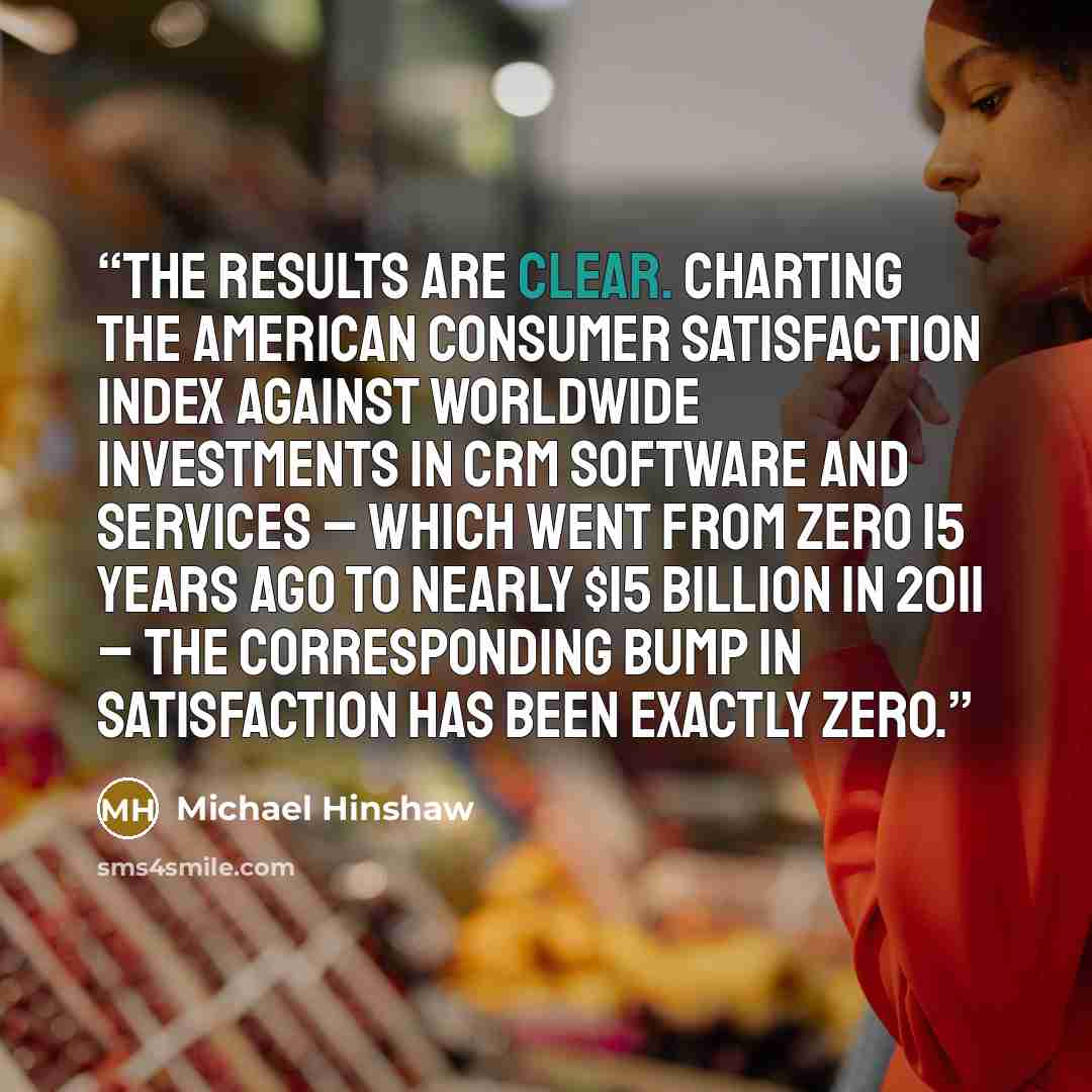 “The results are clear. Charting the American Consumer Satisfaction Index against worldwide investments in CRM software and services – which went from zero 15 years ago to nearly $15 billion in 2011 – the corresponding bump in satisfaction has been exactly zero.” quote by Michael Hinshaw