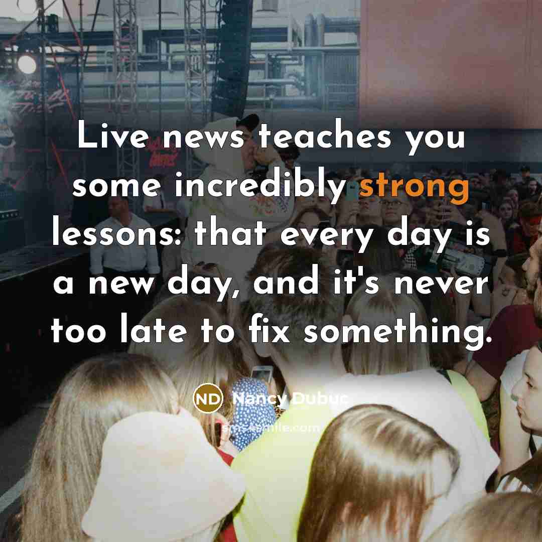 “Live news teaches you some incredibly strong lessons: that every…” quote by Nancy Dubuc