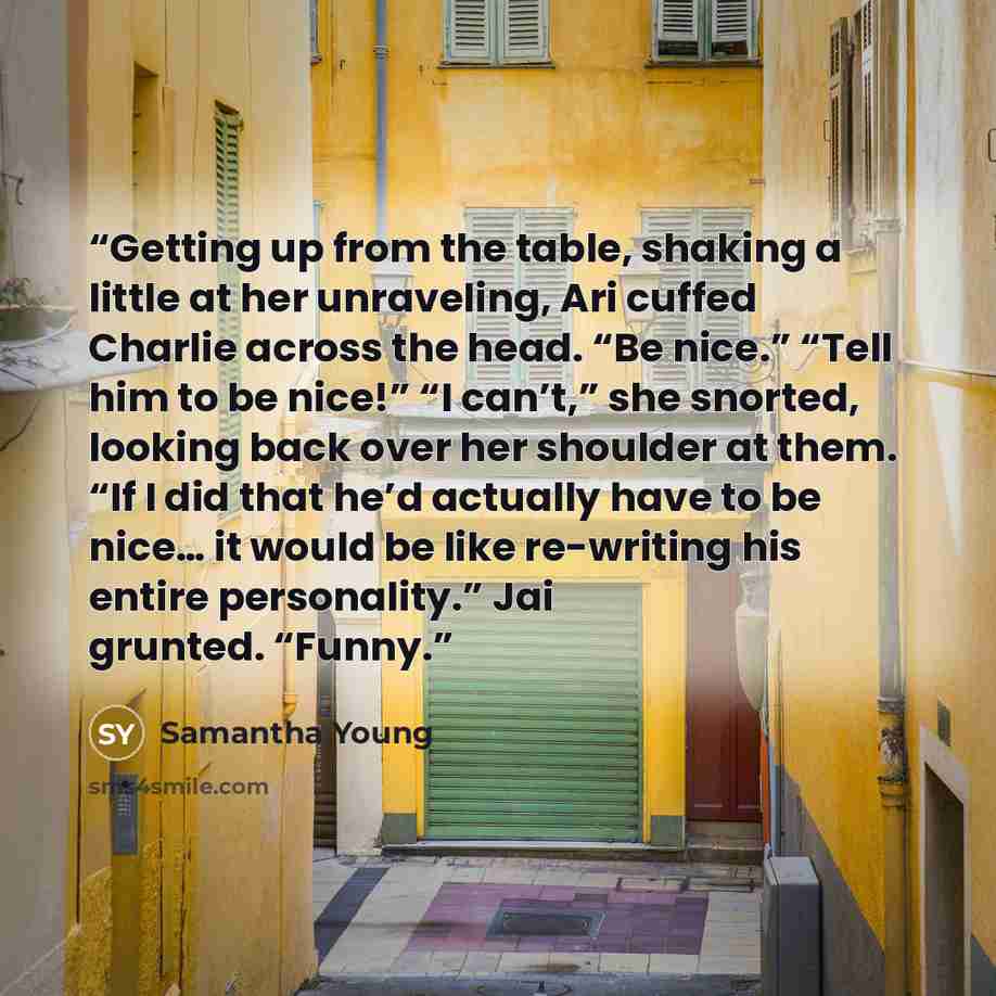 “Getting up from the table, shaking a little at her unraveling, Ari cuffed Charlie across the head. “Be nice.” “Tell him to be nice!” “I can’t,” she snorted, looking back over her shoulder at them. “If I did that he’d actually have to be nice… it would be like re-writing his entire personality.”…” quote by Samantha Young