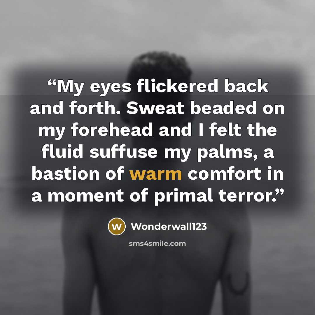“My eyes flickered back and forth. Sweat beaded on my forehead and I felt the fluid suffuse my palms, a bastion of warm comfort in a moment of primal terror.” quote by Wonderwall123